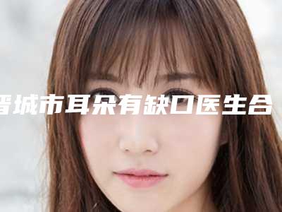 晋城市耳朵有缺口医生合集推荐-宋发兴医生口碑反馈好