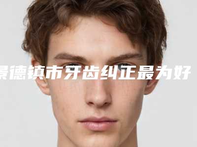 景德镇市牙齿纠正最为好医院上榜清单前五大牌全面覆盖（景德镇市牙齿纠正最为好口腔医院市立医）