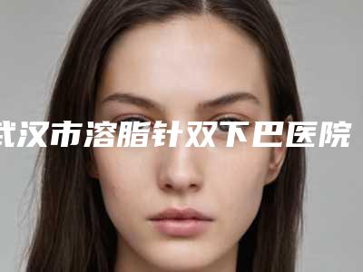 武汉市溶脂针双下巴医院排名榜十强更新汇总(Smartee正雅康承贝健旗舰店跟踪上榜理由TOP3)
