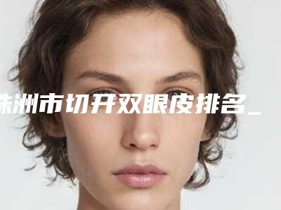 株洲市切开双眼皮排名_上榜个个实力派-株洲焕妍医疗美容门诊部私立机构强势入围