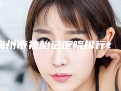梅州市祛胎记医院排行top10靠谱吗-梅州市祛胎记整形医院