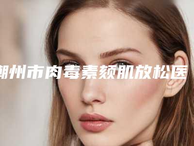 潮州市肉毒素颏肌放松医生排行榜前十佳点击一览-潮州市肉毒素颏肌放松医生