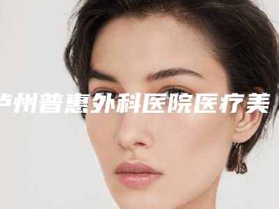 泸州普惠外科医院医疗美容科,泸州美天美美容整形诊所技术比拼，实力一清二楚