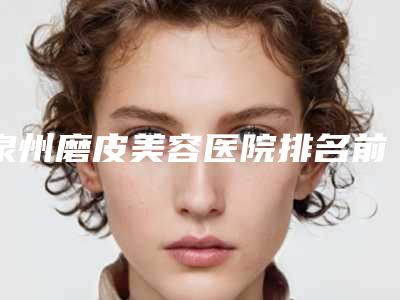 泉州磨皮美容医院排名前三(泉州磨皮美容医院排名前三名)
