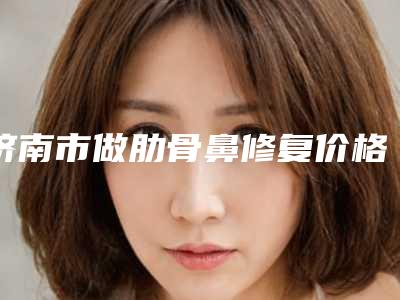 济南市做肋骨鼻修复价格收费表手术范围-近8个月均价为14250元