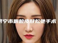 济宁市眼睑皮肤松弛手术价格表真实-济宁市眼睑皮肤松弛手术整容费用得多少