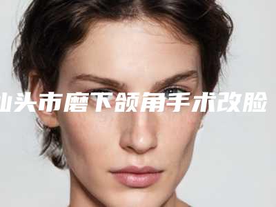 汕头市磨下颌角手术改脸型费用表明细修订版(2025年7月均价为:44958元)