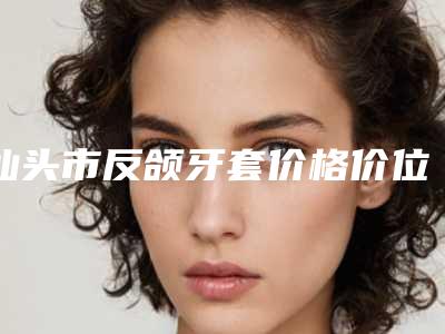 汕头市反颌牙套价格价位表剖析（汕头市反颌牙套价格不一样是什么情况）