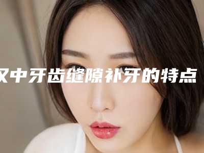 汉中牙齿缝隙补牙的特点及安全性