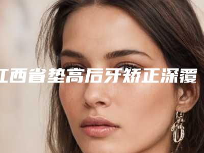 江西省垫高后牙矫正深覆合医院在榜清单十强哪家性价比高(江西省垫高后牙矫正深覆合口腔医院连锁凭实力胜出)