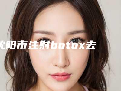 沈阳市注射botox去抬头纹医院排名前十名深入了解(沈阳amy微整形美容遍布省内各地)