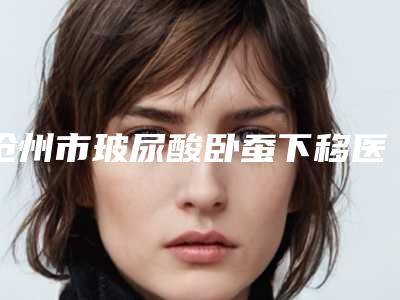 沧州市玻尿酸卧蚕下移医生哪个规模比较大-陆大鹏整形医生实力医生出炉