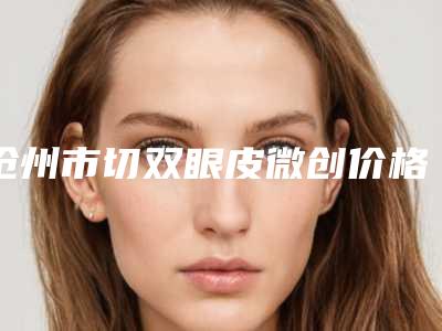 沧州市切双眼皮微创价格(价目)表在线查看-均价切双眼皮微创14355元