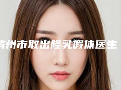 滨州市取出隆乳假体医生排名榜前十强口碑擅长评测-滨州市取出隆乳假体整形医生
