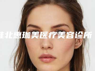 淮北惠珈美医疗美容诊所费用表明细一览医生介绍及预约附消脂溶脂案例