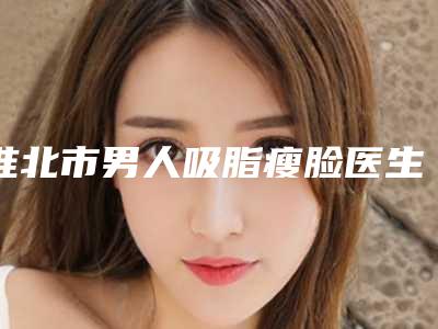 淮北市男人吸脂瘦脸医生上榜名单top10评选公布-吴双纯医生位列榜单前三