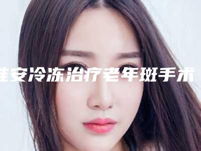 淮安冷冻治疗老年斑手术价格在多少左右
