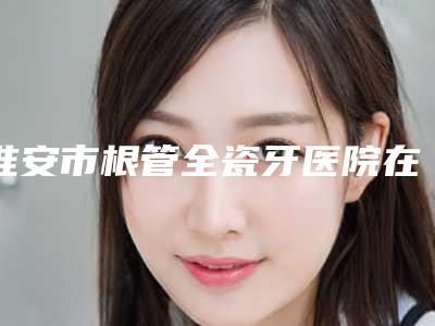 淮安市根管全瓷牙医院在榜清单前十强免费查看（淮安名冠口腔门诊部更有名气）