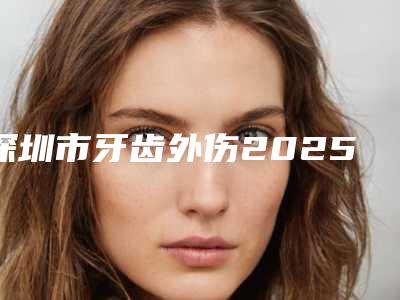 深圳市牙齿外伤2025价格明细表展示-深圳市牙齿外伤价格