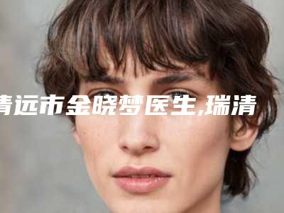 清远市金晓梦医生,瑞清医生二强争霸看你选哪个