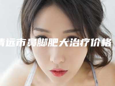 清远市鼻脚肥大治疗价格(2025年清远市鼻脚肥大治疗价位表抢先一览)