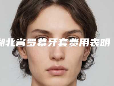 湖北省罗幕牙套费用表明细2025新版出炉-湖北省罗幕牙套价格