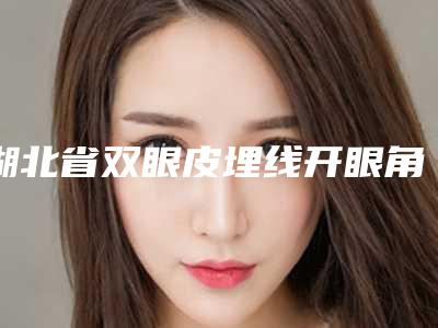 湖北省双眼皮埋线开眼角2025整形价格（费用）一览表-湖北省双眼皮埋线开眼角费用应该是多少