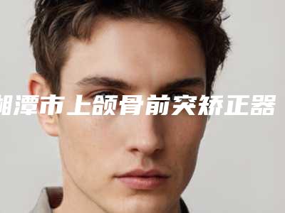 湘潭市上颌骨前突矫正器医生排名榜实力问鼎攻略已备好-湘潭市吴友勇口腔医生
