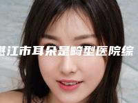 湛江市耳朵是畸型医院综合实力前十口碑排名细数-湛江市耳朵是畸型整形医院