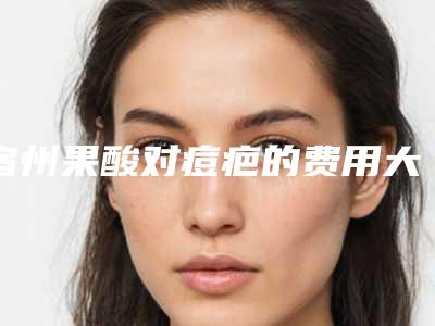 宿州果酸对痘疤的费用大约在多少「宿州果酸对痘疤价格是多少受哪些因素影响」