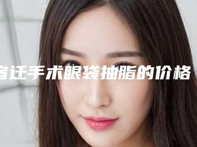 宿迁手术眼袋抽脂的价格有哪些因素