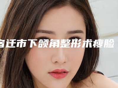 宿迁市下颌角整形术瘦脸价格(价目)2025热门项目巨献(近6个月均价为:48008元)