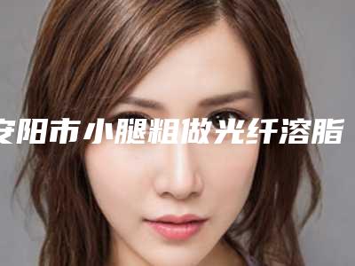 安阳市小腿粗做光纤溶脂整形医院在榜清单TOP10强明确推出(安阳苏莱美医疗美容诊所实力领衔榜首)