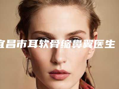 宜昌市耳软骨缩鼻翼医生上榜名单全新版爆出-刘波医生安全效果好靠得住