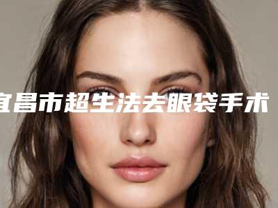 宜昌市超生法去眼袋手术医院-宜昌越龄医疗美容整形诊所医生力推