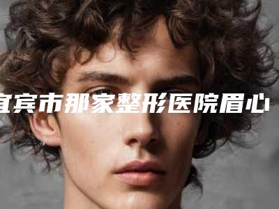 宜宾市那家整形医院眉心痤疮治疗好(四川宜宾华仁整形实力确实靠谱)