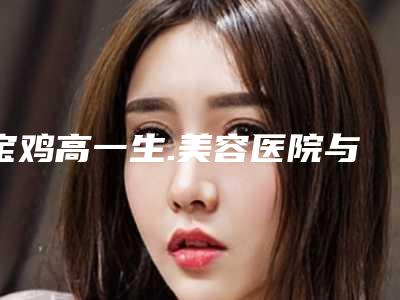 宝鸡高一生.美容医院与宝鸡鑫永盛整形各方技术和审美在线PK