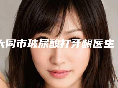 大同市玻尿酸打牙龈医生排名榜前十强超全盘点-大同市玻尿酸打牙龈口腔医生