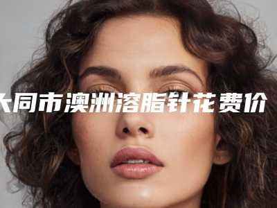 大同市澳洲溶脂针花费价格曝光-大同市澳洲溶脂针费用大概多少呀