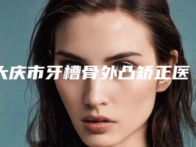 大庆市牙槽骨外凸矫正医生排名上榜前列,快来看-大庆市刘晓武口腔医生