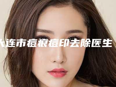 大连市痘痕痘印去除医生在榜名单前十独位测评-大连市痘痕痘印去除整形医生