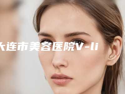 大连市美容医院V-line瓜子脸-大连亲和医疗美容诊所有限公司名气大