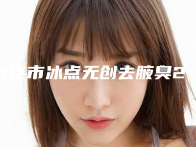 大连市冰点无创去腋臭2025修复类价格(费用)在线一览-大连市冰点无创去腋臭均价为1737元