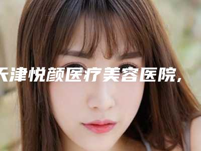 天津悦颜医疗美容医院,天津和平申伊医疗美容门诊部口碑价格大PK