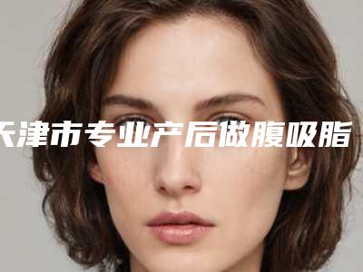 天津市专业产后做腹吸脂手术整形医院(天津河北伊曼医疗美容门诊部实力口碑)