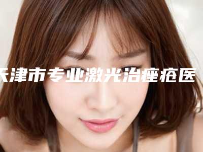 天津市专业激光治痤疮医生哪个可靠-天津市激光治痤疮专家前十名口碑榜知名医生盘点