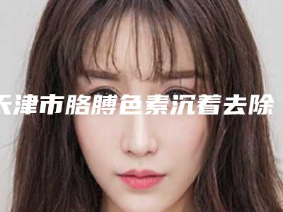 天津市胳膊色素沉着去除哪个医院好(天津美莱医学美容整形医院总有一家属于你)