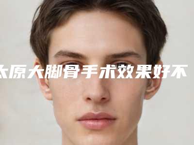 太原大脚骨手术效果好不好，多少钱