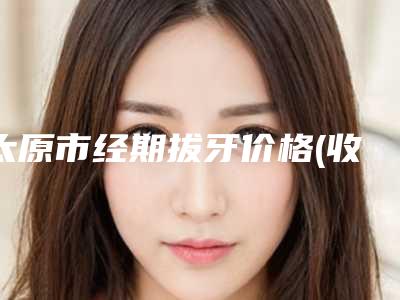 太原市经期拔牙价格(收费标准)修订版-太原市经期拔牙价格