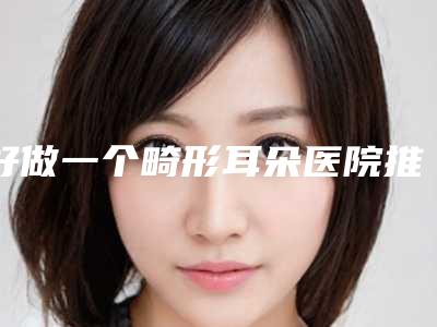 好做一个畸形耳朵医院推荐:做一个畸形耳朵医院前30榜单公布